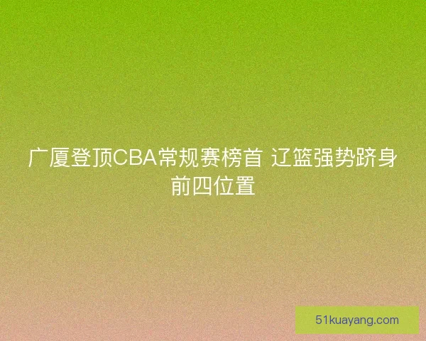 广厦登顶CBA常规赛榜首 辽篮强势跻身前四位置