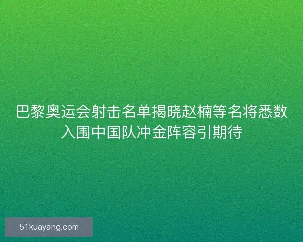 巴黎奥运会射击名单揭晓赵楠等名将悉数入围中国队冲金阵容引期待