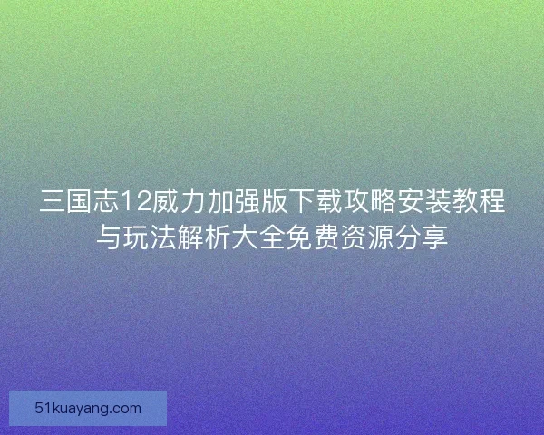 三国志12威力加强版下载攻略安装教程与玩法解析大全免费资源分享