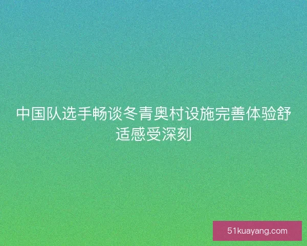 中国队选手畅谈冬青奥村设施完善体验舒适感受深刻