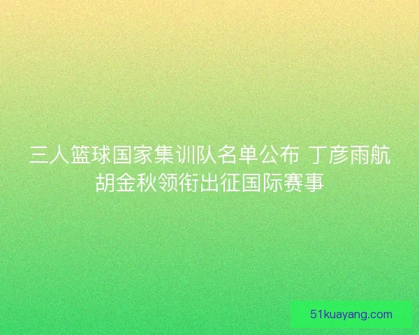 三人篮球国家集训队名单公布 丁彦雨航胡金秋领衔出征国际赛事